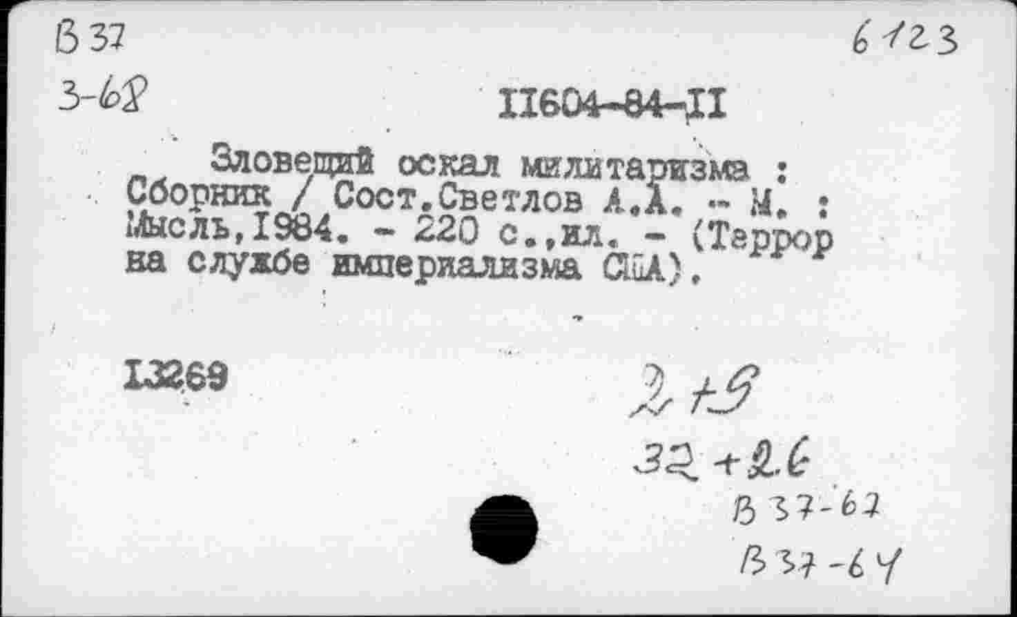 ﻿6 37
3-^	11604-84-;!
Зловещий оскал милитаризма : Сборник / Сост.Светлов А. А. .. М. : ь!ысль,1984. - 220 с.,ил. - (Террор на службе империализма СВД,
6/гз
13269
■311-^
Л 37-67